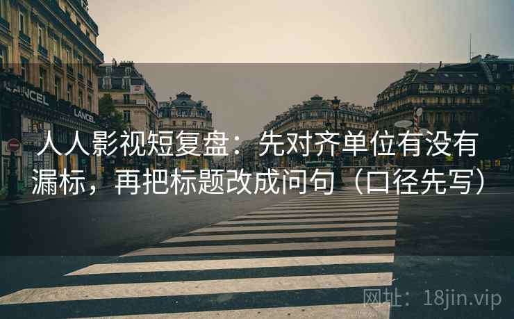 人人影视短复盘：先对齐单位有没有漏标，再把标题改成问句（口径先写）