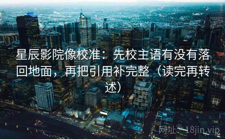 星辰影院像校准：先校主语有没有落回地面，再把引用补完整（读完再转述）  第1张