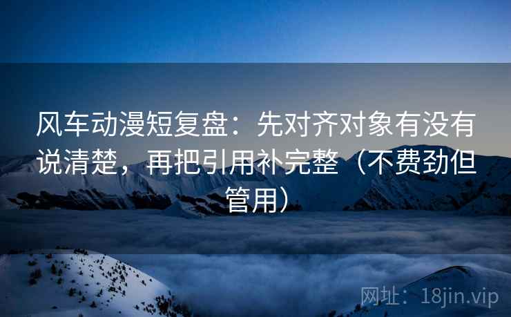 风车动漫短复盘：先对齐对象有没有说清楚，再把引用补完整（不费劲但管用）