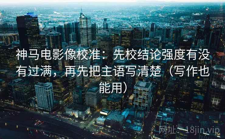 神马电影像校准：先校结论强度有没有过满，再先把主语写清楚（写作也能用）