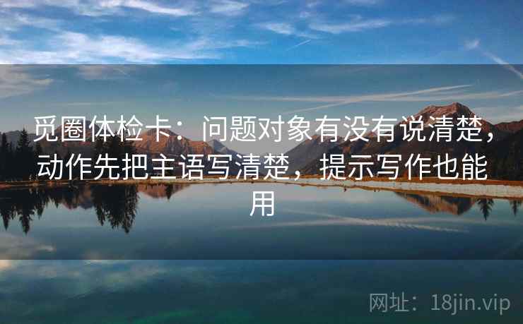 觅圈体检卡：问题对象有没有说清楚，动作先把主语写清楚，提示写作也能用