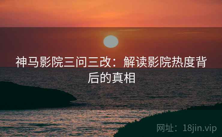 神马影院三问三改：解读影院热度背后的真相