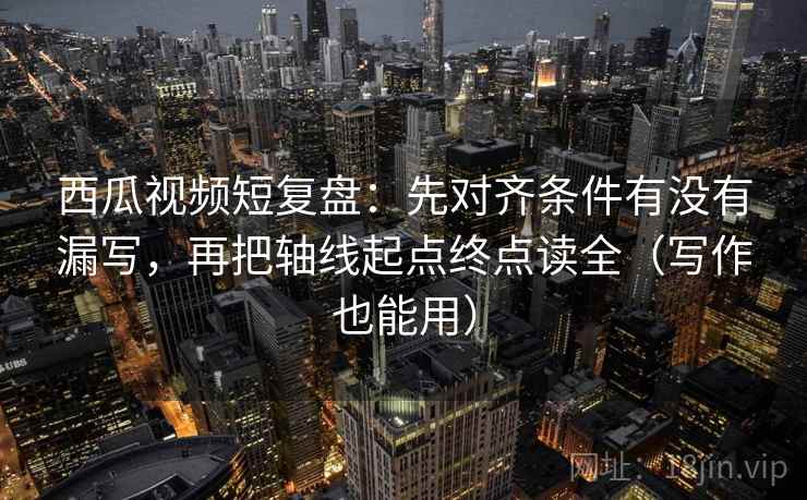 西瓜视频短复盘：先对齐条件有没有漏写，再把轴线起点终点读全（写作也能用）