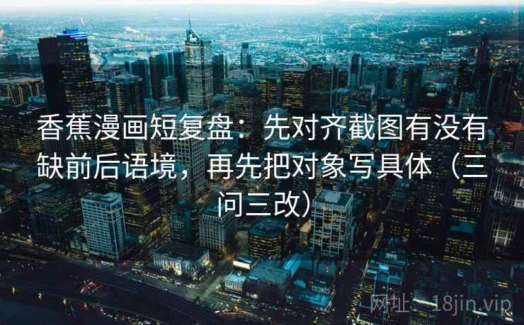 香蕉漫画短复盘：先对齐截图有没有缺前后语境，再先把对象写具体（三问三改）