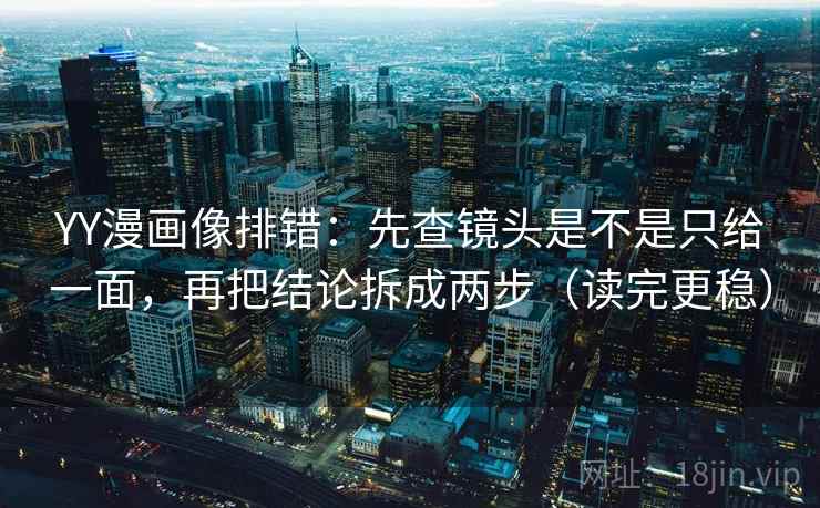 YY漫画像排错：先查镜头是不是只给一面，再把结论拆成两步（读完更稳）