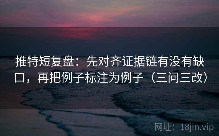 推特短复盘：先对齐证据链有没有缺口，再把例子标注为例子（三问三改）