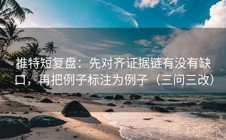 推特短复盘：先对齐证据链有没有缺口，再把例子标注为例子（三问三改）