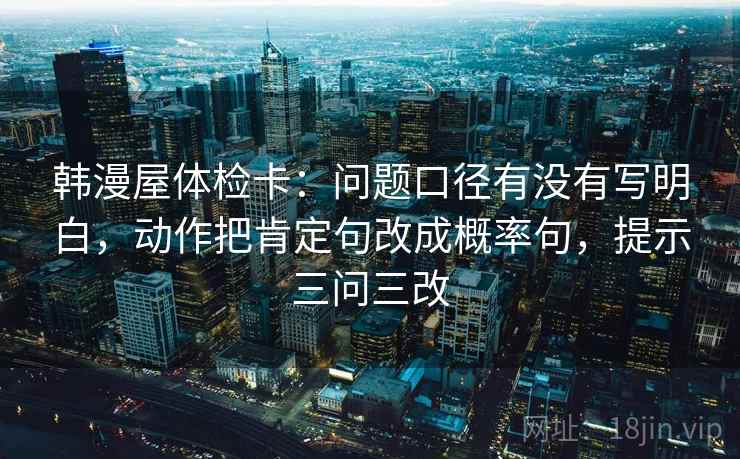 韩漫屋体检卡：问题口径有没有写明白，动作把肯定句改成概率句，提示三问三改