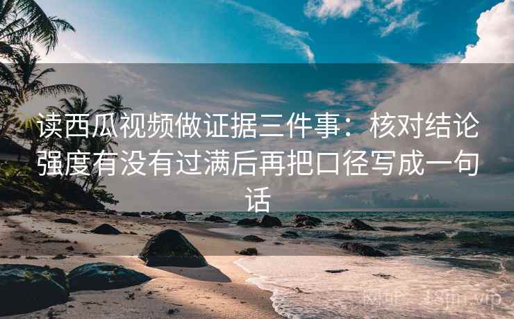 读西瓜视频做证据三件事：核对结论强度有没有过满后再把口径写成一句话