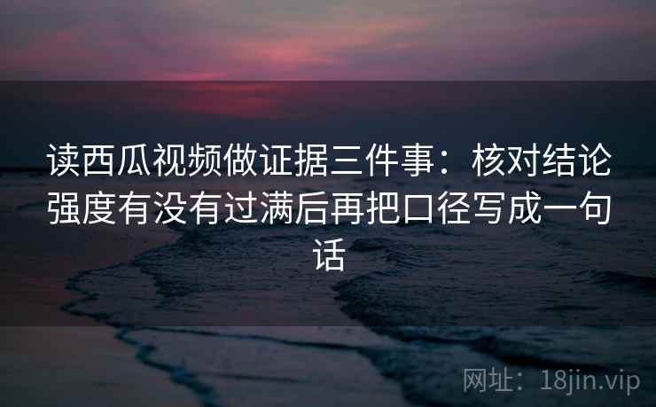 读西瓜视频做证据三件事：核对结论强度有没有过满后再把口径写成一句话
