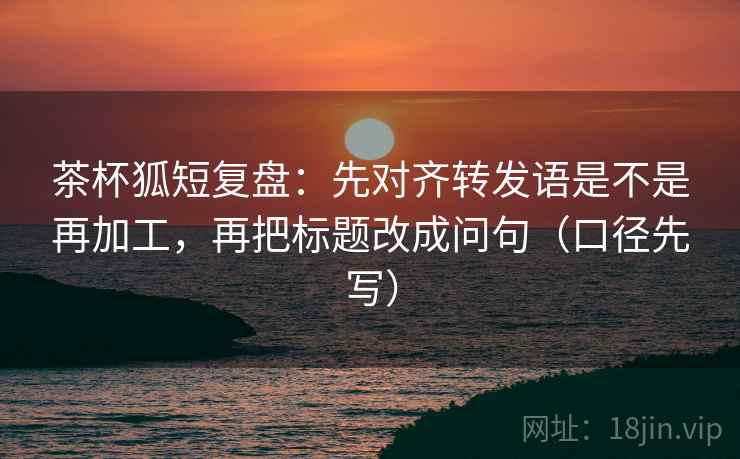 茶杯狐短复盘：先对齐转发语是不是再加工，再把标题改成问句（口径先写）