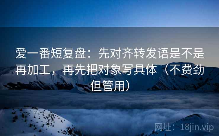 爱一番短复盘：先对齐转发语是不是再加工，再先把对象写具体（不费劲但管用）