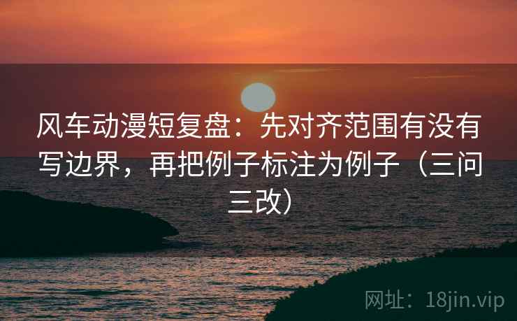 风车动漫短复盘：先对齐范围有没有写边界，再把例子标注为例子（三问三改）
