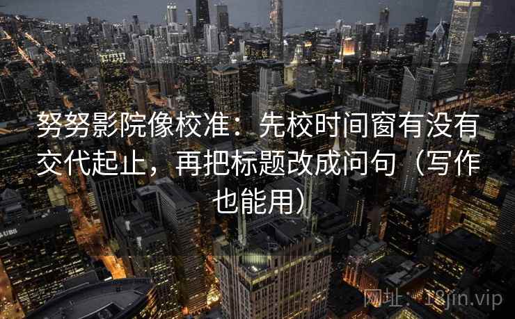 努努影院像校准：先校时间窗有没有交代起止，再把标题改成问句（写作也能用）