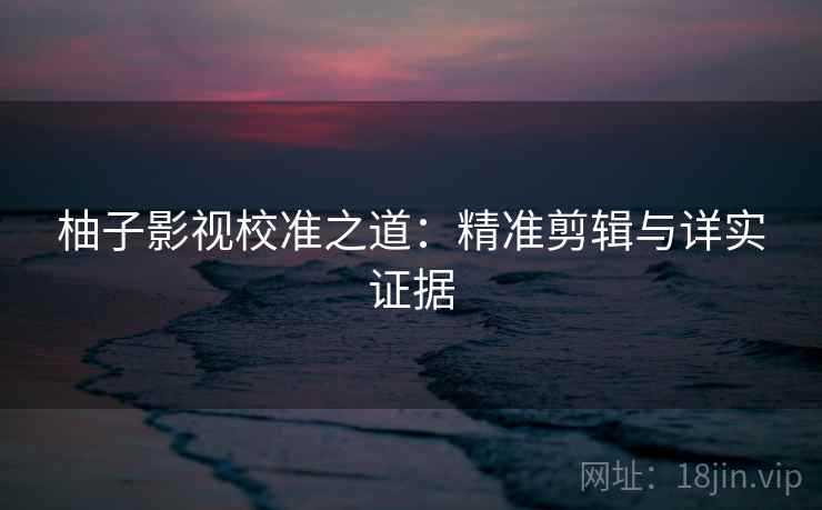 柚子影视校准之道：精准剪辑与详实证据