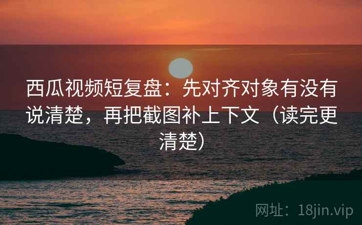 西瓜视频短复盘：先对齐对象有没有说清楚，再把截图补上下文（读完更清楚）