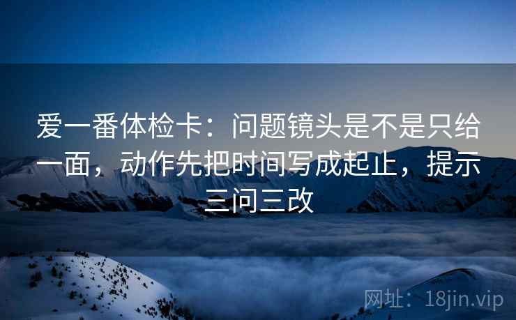 爱一番体检卡：问题镜头是不是只给一面，动作先把时间写成起止，提示三问三改