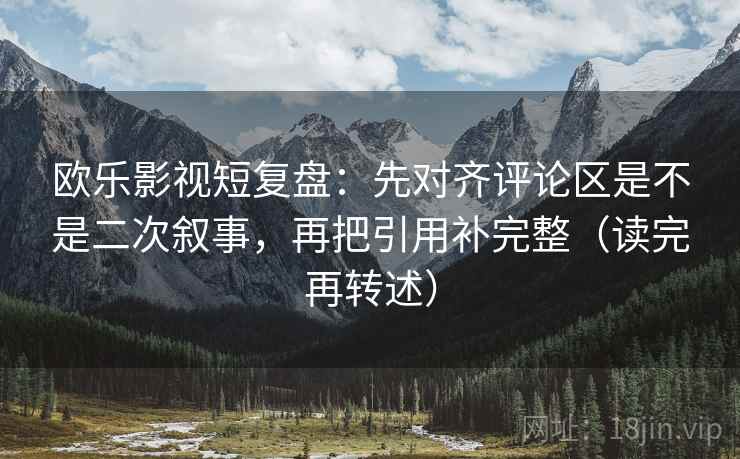 欧乐影视短复盘：先对齐评论区是不是二次叙事，再把引用补完整（读完再转述）