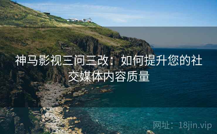 神马影视三问三改：如何提升您的社交媒体内容质量