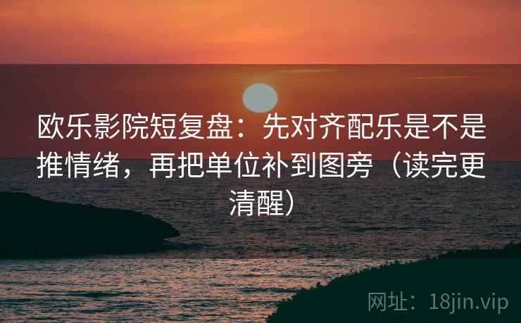 欧乐影院短复盘：先对齐配乐是不是推情绪，再把单位补到图旁（读完更清醒）