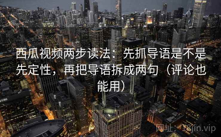 西瓜视频两步读法：先抓导语是不是先定性，再把导语拆成两句（评论也能用）