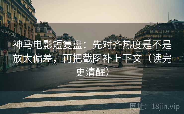 神马电影短复盘：先对齐热度是不是放大偏差，再把截图补上下文（读完更清醒）