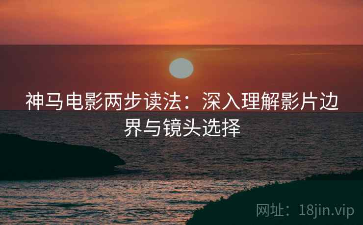 神马电影两步读法：深入理解影片边界与镜头选择