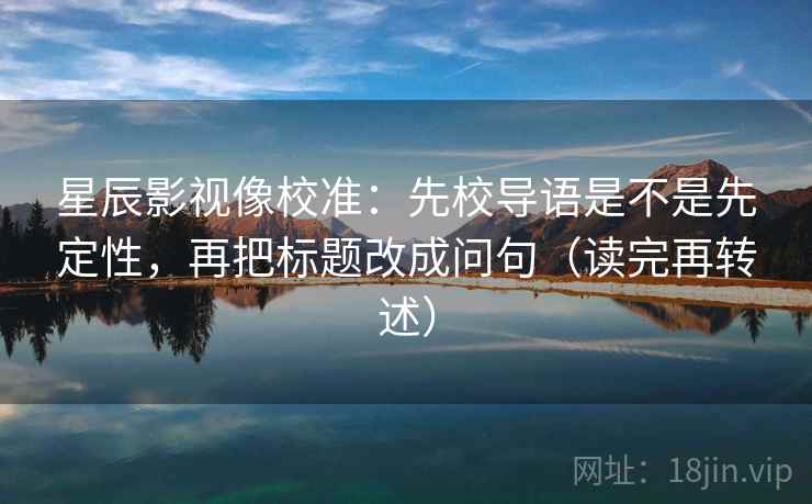 星辰影视像校准：先校导语是不是先定性，再把标题改成问句（读完再转述）