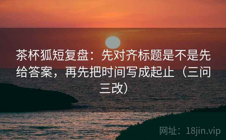 茶杯狐短复盘：先对齐标题是不是先给答案，再先把时间写成起止（三问三改）