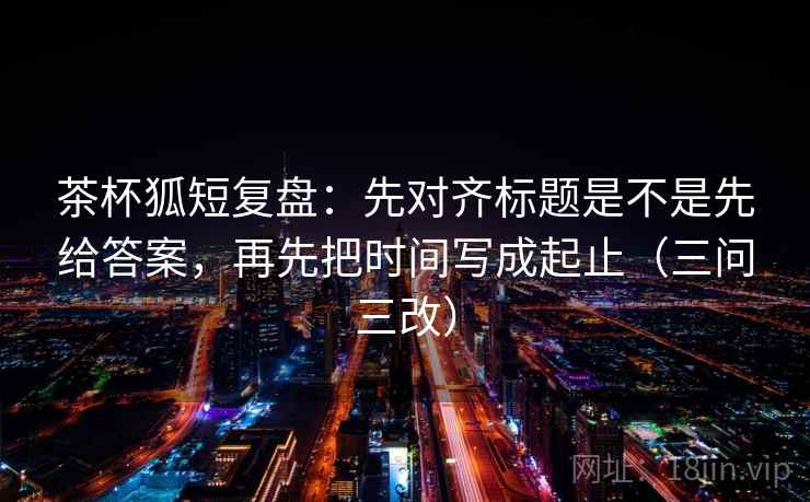 茶杯狐短复盘：先对齐标题是不是先给答案，再先把时间写成起止（三问三改）