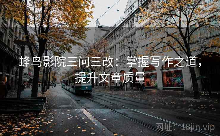 蜂鸟影院三问三改：掌握写作之道，提升文章质量