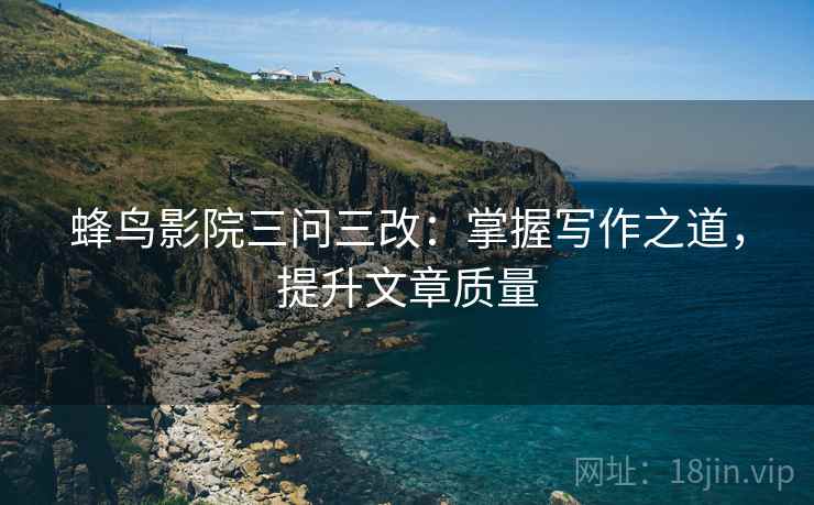 蜂鸟影院三问三改：掌握写作之道，提升文章质量