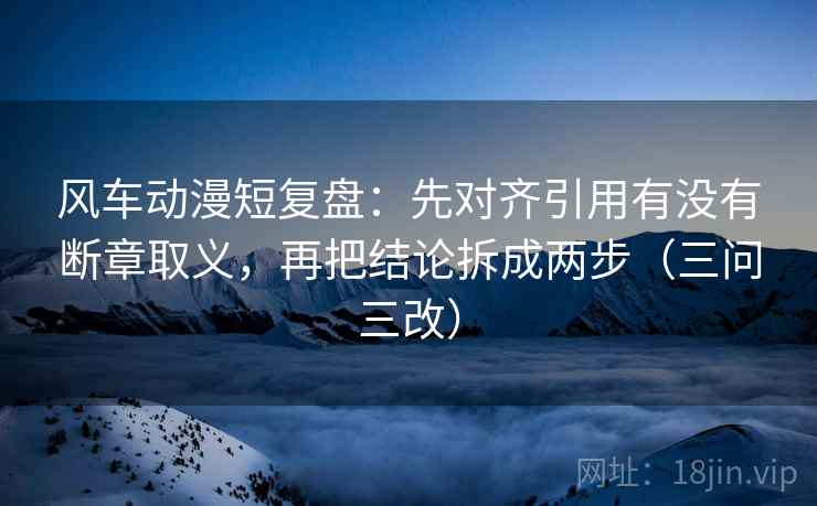 风车动漫短复盘：先对齐引用有没有断章取义，再把结论拆成两步（三问三改）