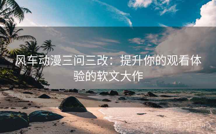 风车动漫三问三改：提升你的观看体验的软文大作