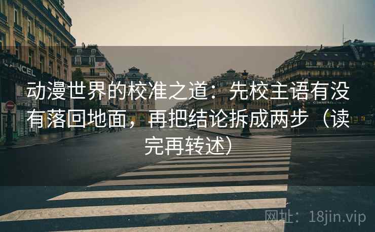 动漫世界的校准之道：先校主语有没有落回地面，再把结论拆成两步（读完再转述）