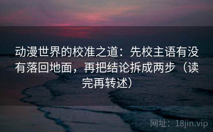 动漫世界的校准之道：先校主语有没有落回地面，再把结论拆成两步（读完再转述）