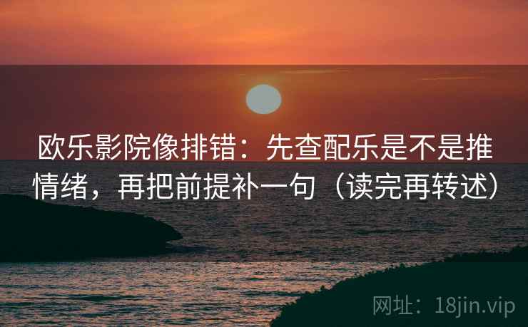 欧乐影院像排错：先查配乐是不是推情绪，再把前提补一句（读完再转述）