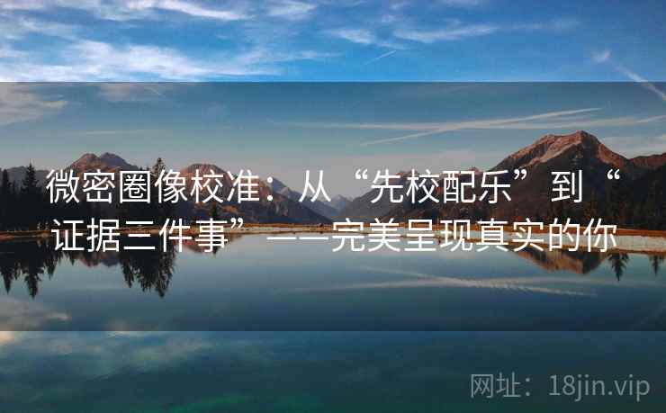 微密圈像校准：从“先校配乐”到“证据三件事”——完美呈现真实的你