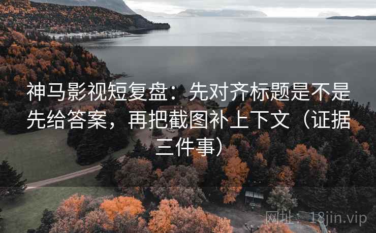 神马影视短复盘:先对齐标题是不是先给答案,再把截图补上下文(证据三件事)