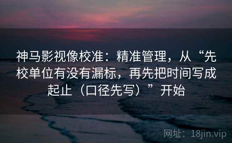 神马影视像校准:精准管理,从“先校单位有没有漏标,再先把时间写成起止(口径先写)”开始