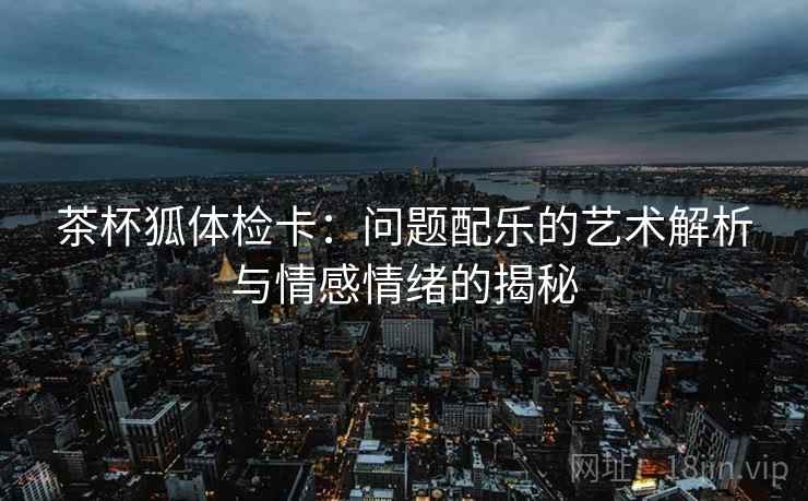 茶杯狐体检卡:问题配乐的艺术解析与情感情绪的揭秘