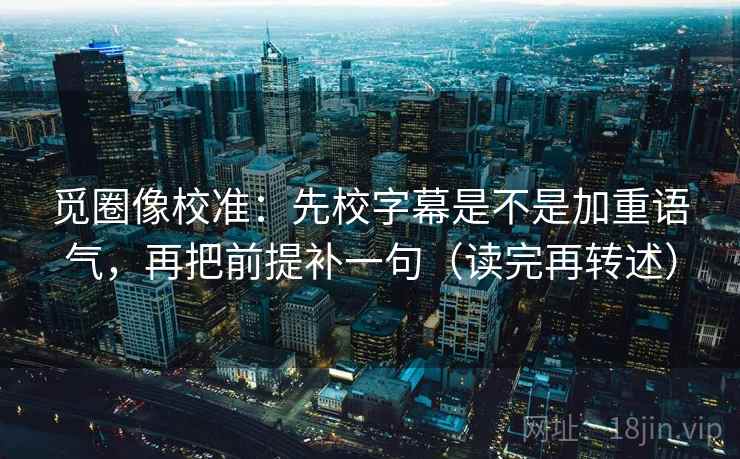 觅圈像校准:先校字幕是不是加重语气,再把前提补一句(读完再转述)