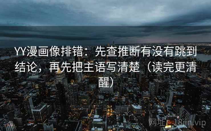 YY漫画像排错:先查推断有没有跳到结论,再先把主语写清楚(读完更清醒)