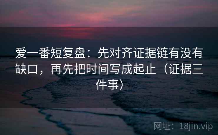 爱一番短复盘:先对齐证据链有没有缺口,再先把时间写成起止(证据三件事)