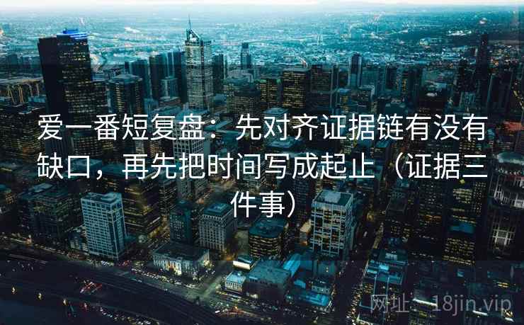 爱一番短复盘:先对齐证据链有没有缺口,再先把时间写成起止(证据三件事)
