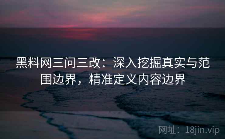 黑料网三问三改:深入挖掘真实与范围边界,精准定义内容边界