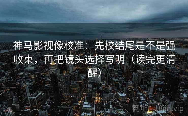 神马影视像校准:先校结尾是不是强收束,再把镜头选择写明(读完更清醒)