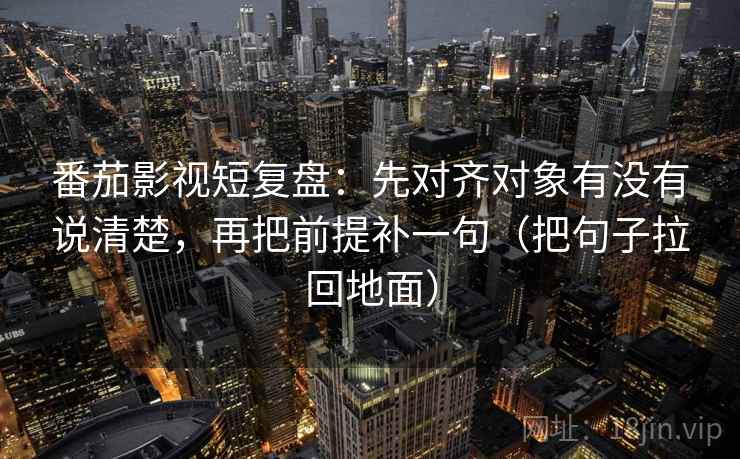番茄影视短复盘:先对齐对象有没有说清楚,再把前提补一句(把句子拉回地面)