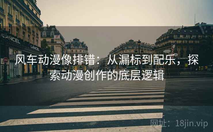 风车动漫像排错:从漏标到配乐,探索动漫创作的底层逻辑