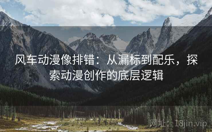 风车动漫像排错:从漏标到配乐,探索动漫创作的底层逻辑